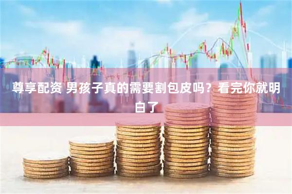 尊享配资 男孩子真的需要割包皮吗？看完你就明白了