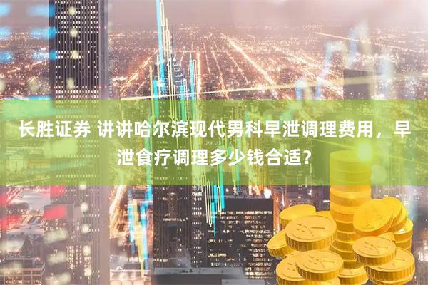 长胜证券 讲讲哈尔滨现代男科早泄调理费用，早泄食疗调理多少钱合适？
