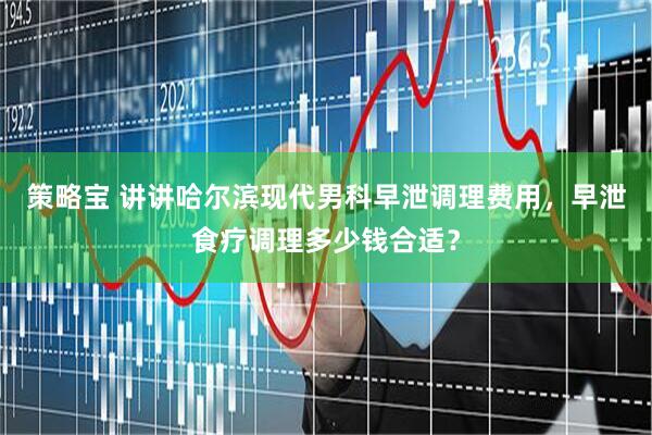 策略宝 讲讲哈尔滨现代男科早泄调理费用,早泄食疗调理多少钱合适?