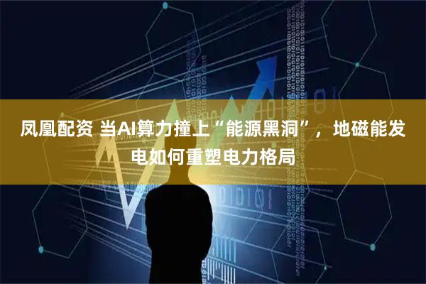 凤凰配资 当AI算力撞上“能源黑洞”，地磁能发电如何重塑电力格局