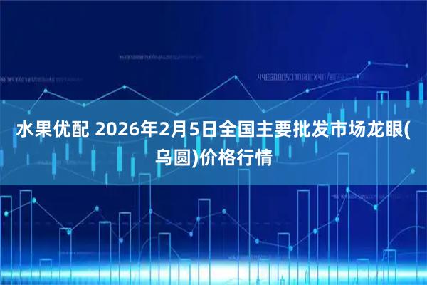 水果优配 2026年2月5日全国主要批发市场龙眼(乌圆)价格行情