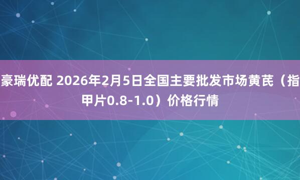豪瑞优配 2026年2月5日全国主要批发市场黄芪（指甲片0.8-1.0）价格行情