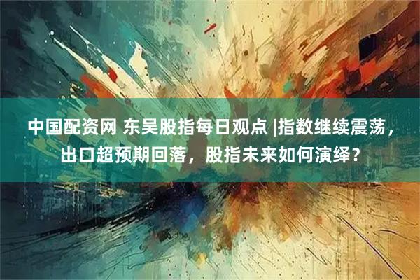 中国配资网 东吴股指每日观点 |指数继续震荡，出口超预期回落，股指未来如何演绎？