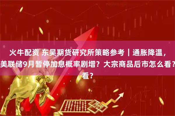 火牛配资 东吴期货研究所策略参考｜通胀降温，美联储9月暂停加息概率剧增？大宗商品后市怎么看？