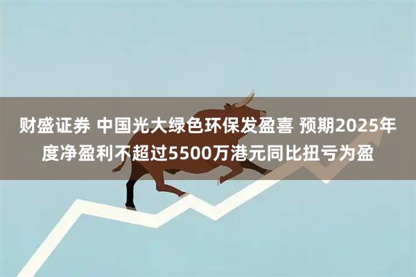 财盛证券 中国光大绿色环保发盈喜 预期2025年度净盈利不超过5500万港元同比扭亏为盈