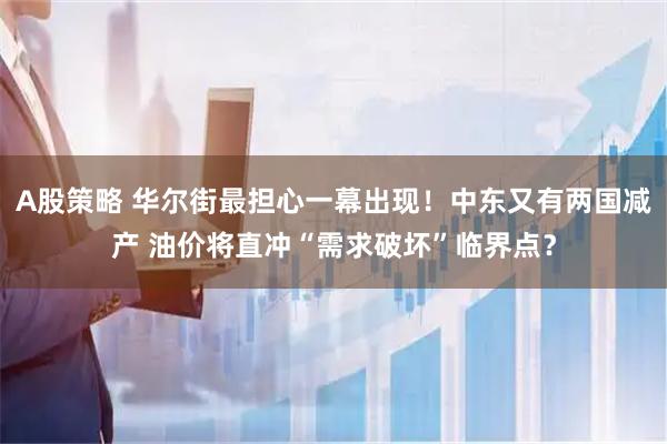 A股策略 华尔街最担心一幕出现!中东又有两国减产 油价将直冲“需求破坏”临界点?