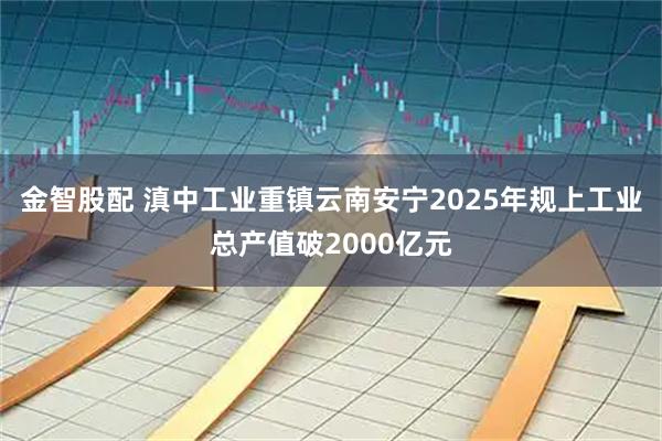 金智股配 滇中工业重镇云南安宁2025年规上工业总产值破2000亿元