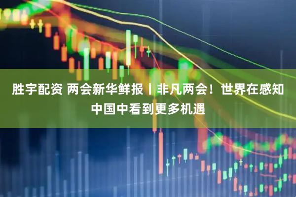 胜宇配资 两会新华鲜报丨非凡两会！世界在感知中国中看到更多机遇
