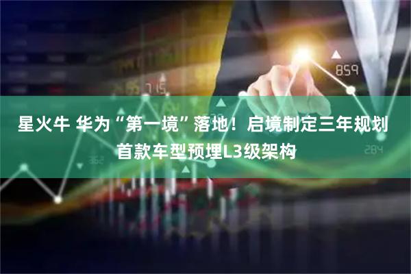 星火牛 华为“第一境”落地！启境制定三年规划 首款车型预埋L3级架构