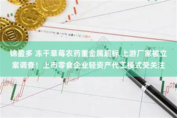 锦盈多 冻干草莓农药重金属超标 上游厂家被立案调查！上市零食企业轻资产代工模式受关注