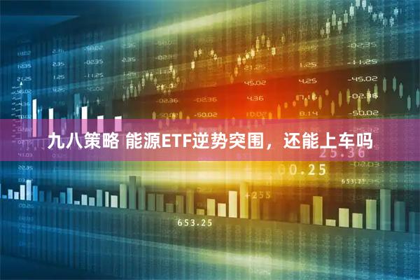 九八策略 能源ETF逆势突围，还能上车吗