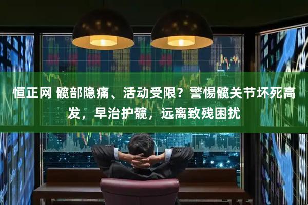 恒正网 髋部隐痛、活动受限？警惕髋关节坏死高发，早治护髋，远离致残困扰