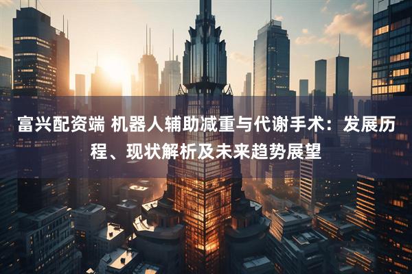 富兴配资端 机器人辅助减重与代谢手术：发展历程、现状解析及未来趋势展望