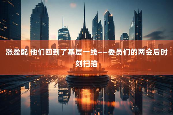 涨盈配 他们回到了基层一线——委员们的两会后时刻扫描