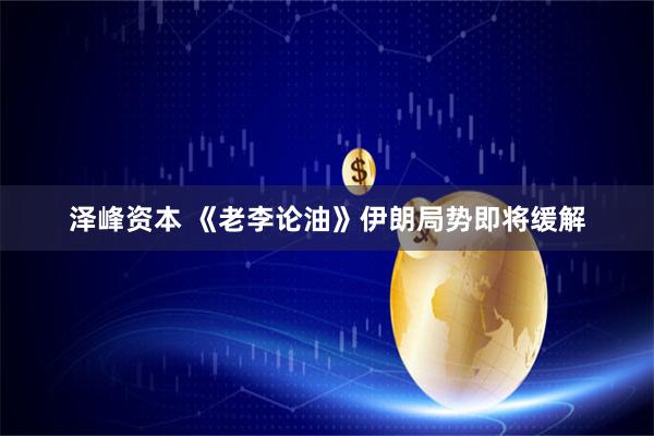 泽峰资本 《老李论油》伊朗局势即将缓解