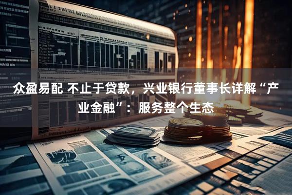众盈易配 不止于贷款,兴业银行董事长详解“产业金融”:服务整个生态