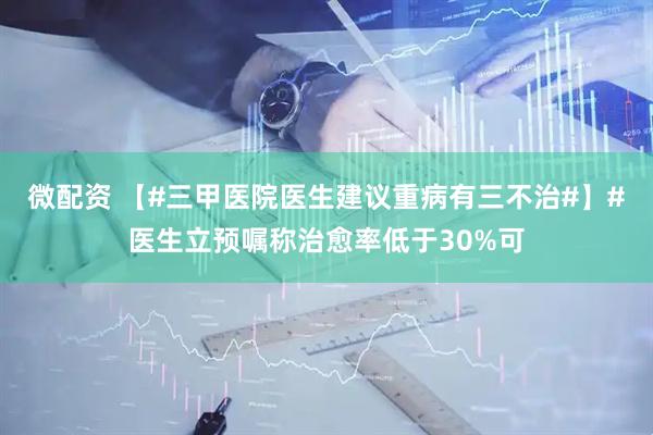 微配资 【#三甲医院医生建议重病有三不治#】#医生立预嘱称治愈率低于30%可