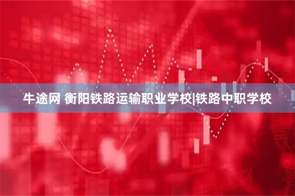 牛途网 衡阳铁路运输职业学校|铁路中职学校