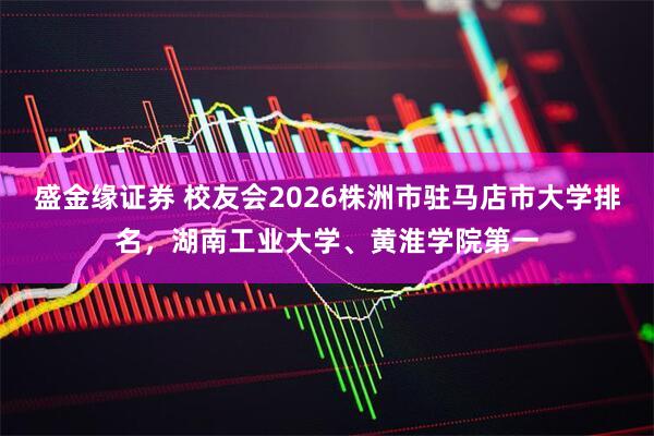 盛金缘证券 校友会2026株洲市驻马店市大学排名，湖南工业大学、黄淮学院第一