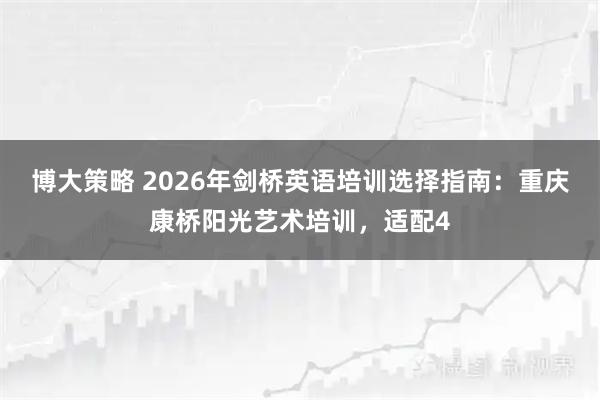 博大策略 2026年剑桥英语培训选择指南：重庆康桥阳光艺术培训，适配4