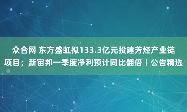 众合网 东方盛虹拟133.3亿元投建芳烃产业链项目；新宙邦一季度净利预计同比翻倍丨公告精选