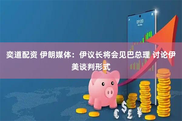 奕道配资 伊朗媒体：伊议长将会见巴总理 讨论伊美谈判形式