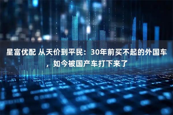 星富优配 从天价到平民：30年前买不起的外国车，如今被国产车打下来了