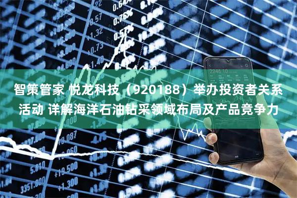 智策管家 悦龙科技（920188）举办投资者关系活动 详解海洋石油钻采领域布局及产品竞争力