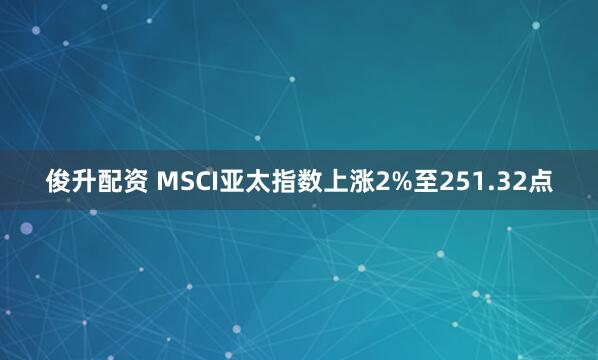 俊升配资 MSCI亚太指数上涨2%至251.32点