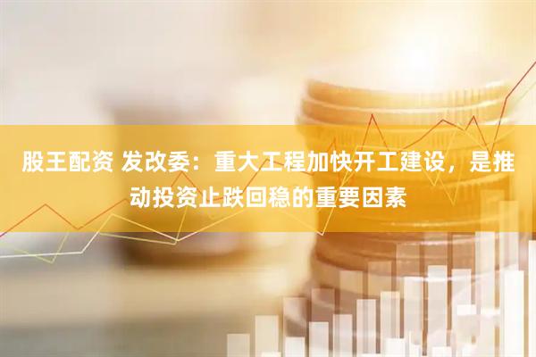 股王配资 发改委:重大工程加快开工建设,是推动投资止跌回稳的重要因素
