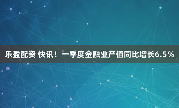 乐盈配资 快讯！一季度金融业产值同比增长6.5％
