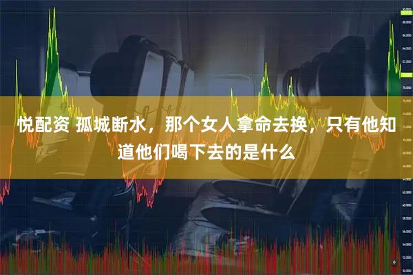 悦配资 孤城断水，那个女人拿命去换，只有他知道他们喝下去的是什么