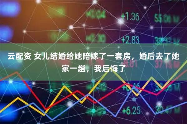 云配资 女儿结婚给她陪嫁了一套房，婚后去了她家一趟，我后悔了