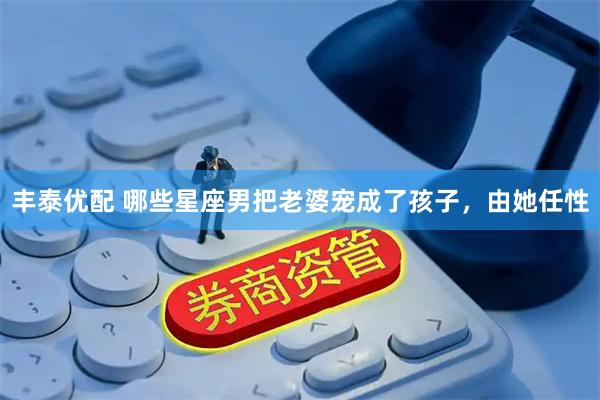 丰泰优配 哪些星座男把老婆宠成了孩子，由她任性
