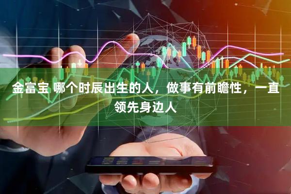 金富宝 哪个时辰出生的人,做事有前瞻性,一直领先身边人