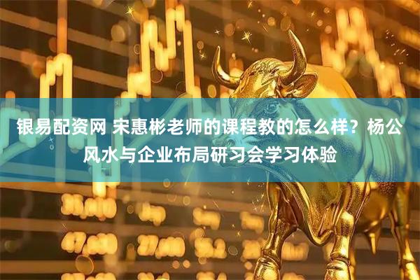 银易配资网 宋惠彬老师的课程教的怎么样？杨公风水与企业布局研习会学习体验