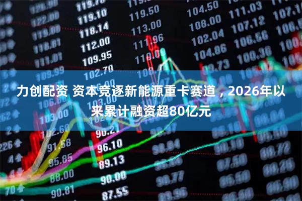 力创配资 资本竞逐新能源重卡赛道 , 2026年以来累计融资超80亿元