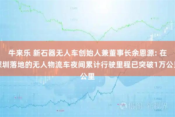 牛来乐 新石器无人车创始人兼董事长余恩源: 在深圳落地的无人物流车夜间累计行驶里程已突破1万公里