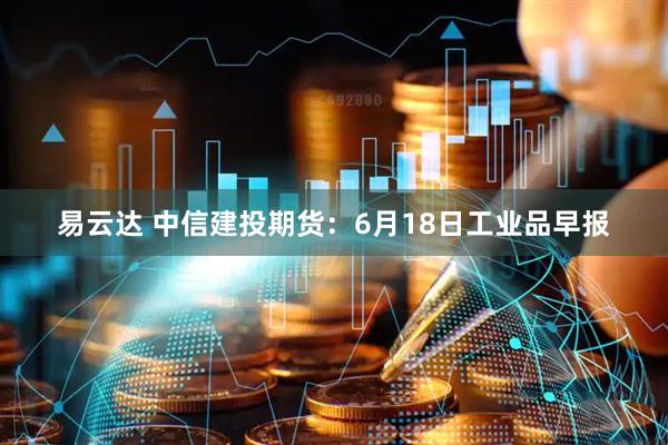 易云达 中信建投期货：6月18日工业品早报
