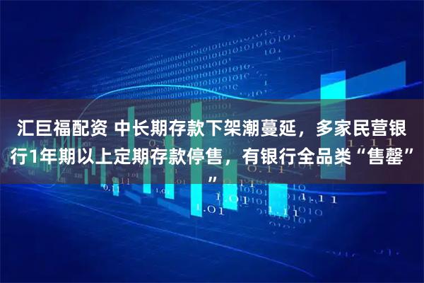 汇巨福配资 中长期存款下架潮蔓延，多家民营银行1年期以上定期存款停售，有银行全品类“售罄”