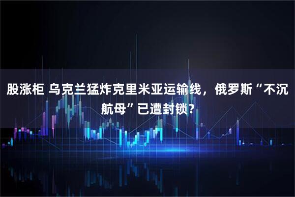 股涨柜 乌克兰猛炸克里米亚运输线，俄罗斯“不沉航母”已遭封锁？