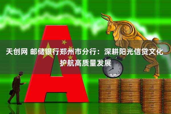 天创网 邮储银行郑州市分行：深耕阳光信贷文化 护航高质量发展