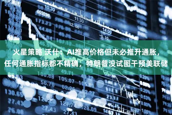 火星策略 沃什：AI推高价格但未必推升通胀，任何通胀指标都不精确，特朗普没试图干预美联储