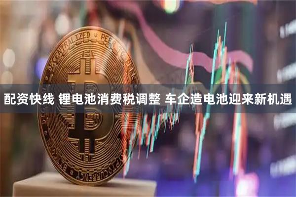 配资快线 锂电池消费税调整 车企造电池迎来新机遇
