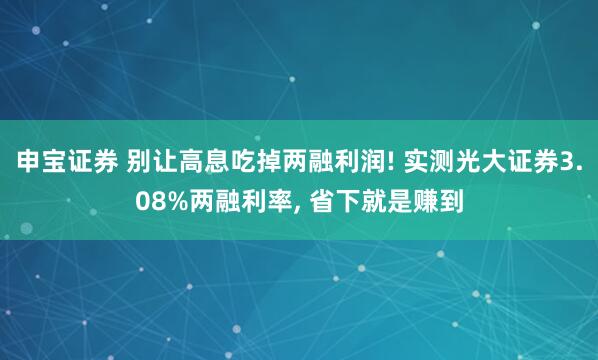 申宝证券 别让高息吃掉两融利润! 实测光大证券3.08%两融利率, 省下就是赚到