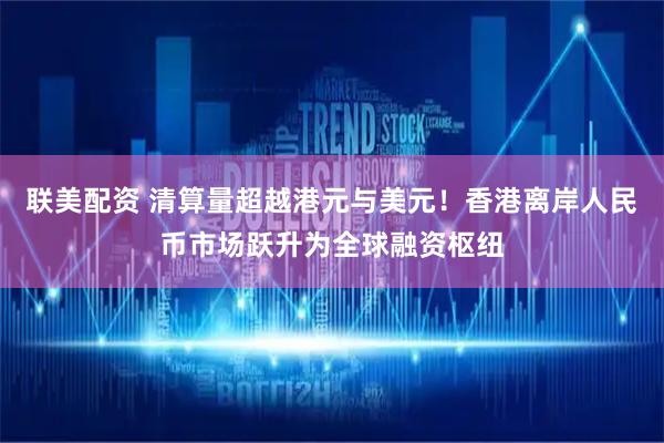 联美配资 清算量超越港元与美元！香港离岸人民币市场跃升为全球融资枢纽