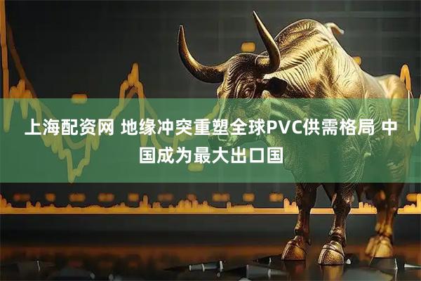 上海配资网 地缘冲突重塑全球PVC供需格局 中国成为最大出口国