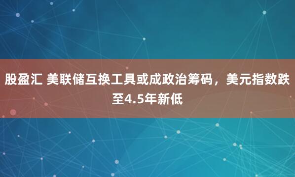 股盈汇 美联储互换工具或成政治筹码，美元指数跌至4.5年新低