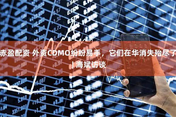 赤盈配资 外资CDMO纷纷易手，它们在华消失殆尽了 | 海斌访谈