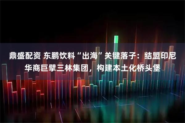 鼎盛配资 东鹏饮料“出海”关键落子：结盟印尼华商巨擘三林集团，构建本土化桥头堡
